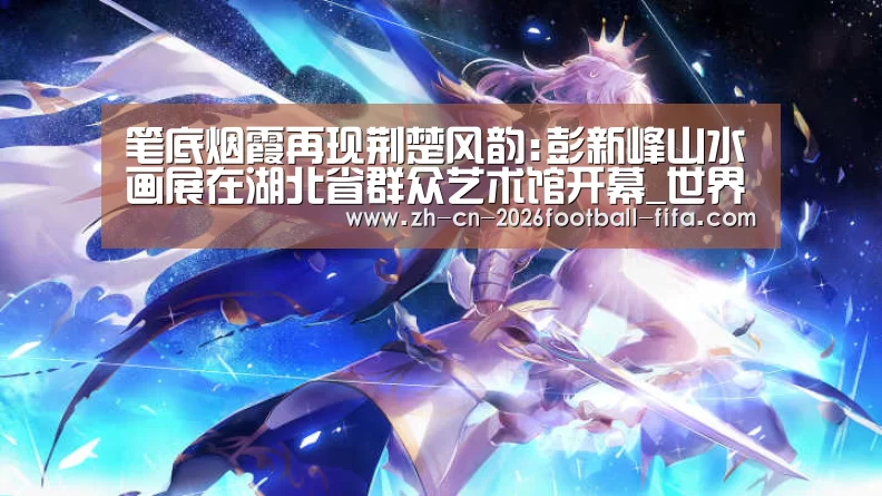 笔底烟霞再现荆楚风韵:彭新峰山水画展在湖北省群众艺术馆开幕_世界杯买球
